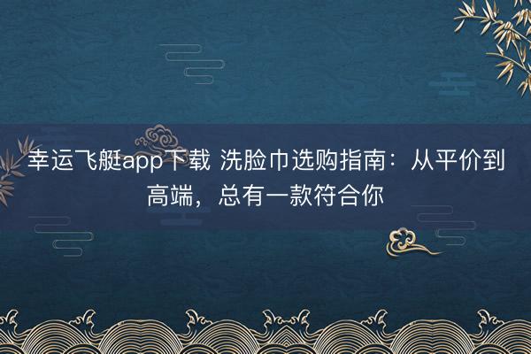 幸运飞艇app下载 洗脸巾选购指南:从平价到高端,总有一款符合你