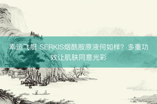 幸运飞艇 SERKIS烟酰胺原液何如样？多重功效让肌肤同意光彩