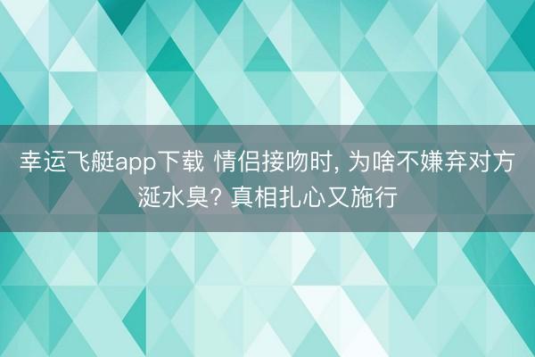 幸运飞艇app下载 情侣接吻时， 为啥不嫌弃对方涎水臭? 真相扎心又施行