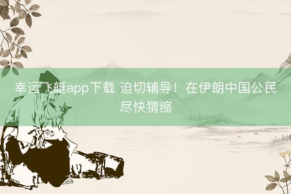 幸运飞艇app下载 迫切辅导！在伊朗中国公民尽快猬缩