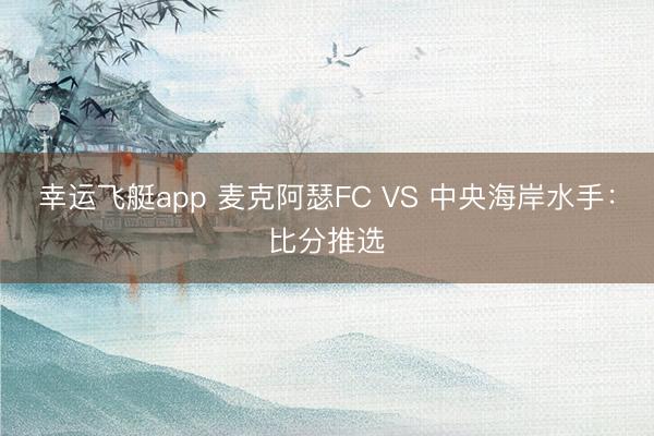 幸运飞艇app 麦克阿瑟FC VS 中央海岸水手:比分推选