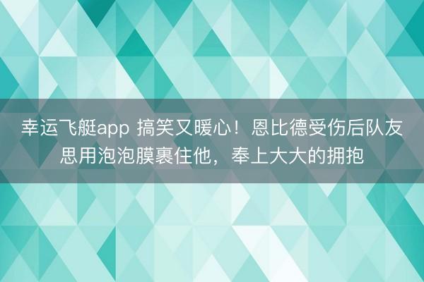 幸运飞艇app 搞笑又暖心!恩比德受伤后队友思用泡泡膜裹住他,奉上大大的拥抱