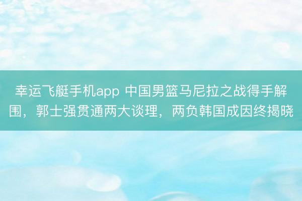 幸运飞艇手机app 中国男篮马尼拉之战得手解围,郭士强贯通两大谈理,两负韩国成因终揭晓