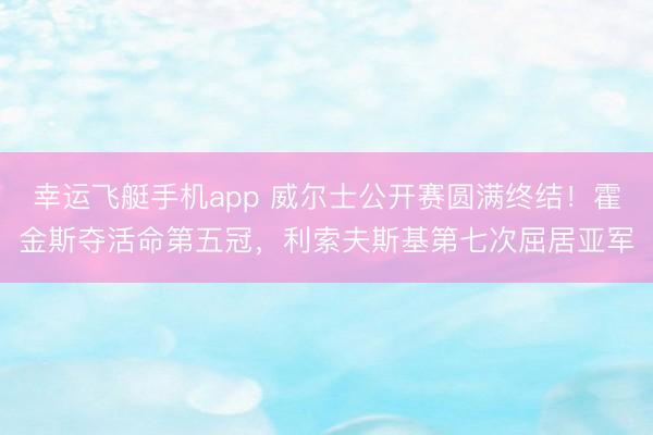 幸运飞艇手机app 威尔士公开赛圆满终结！霍金斯夺活命第五冠，利索夫斯基第七次屈居亚军