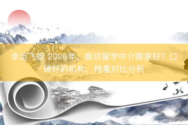 幸运飞艇 2026年，廊坊留学中介哪家好？口碑好的机构，稳重对比分析