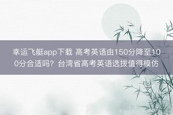 幸运飞艇app下载 高考英语由150分降至100分合适吗？台湾省高考英语选拔值得模仿