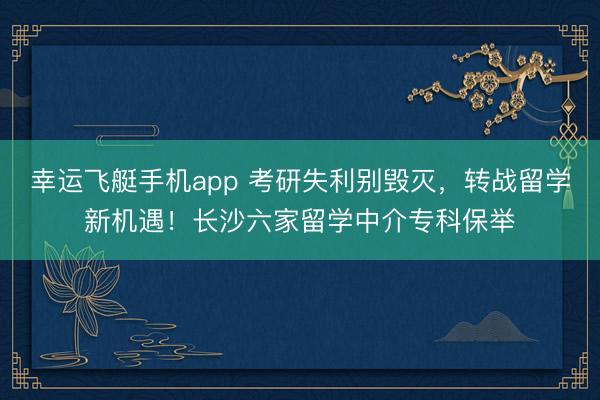 幸运飞艇手机app 考研失利别毁灭，转战留学新机遇！长沙六家留学中介专科保举