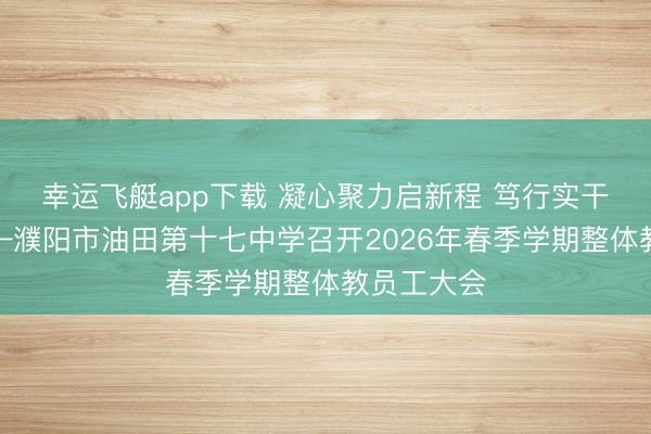 幸运飞艇app下载 凝心聚力启新程 笃行实干谱新篇——濮阳市油田第十七中学召开2026年春季学期整体教员工大会