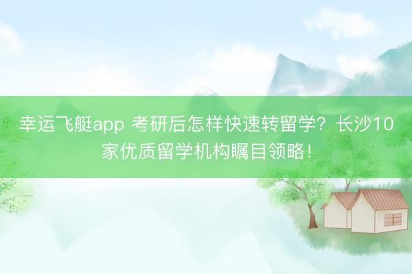 幸运飞艇app 考研后怎样快速转留学？长沙10家优质留学机构瞩目领略！