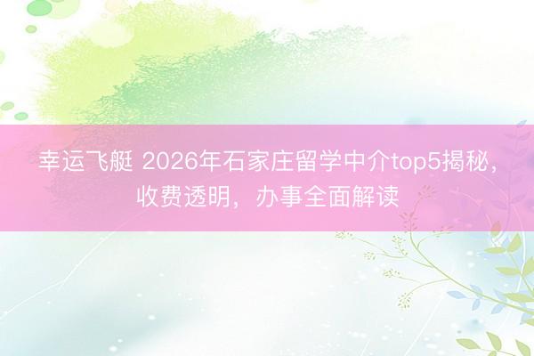 幸运飞艇 2026年石家庄留学中介top5揭秘，收费透明，办事全面解读