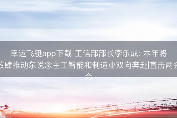 幸运飞艇app下载 工信部部长李乐成: 本年将放肆推动东说念主工智能和制造业双向奔赴|直击两会