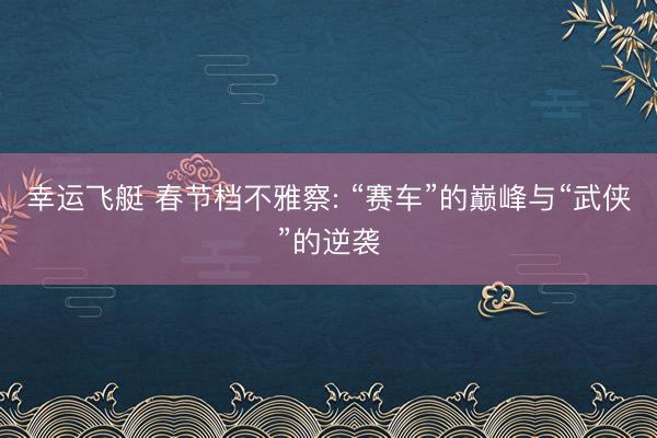 幸运飞艇 春节档不雅察: “赛车”的巅峰与“武侠”的逆袭