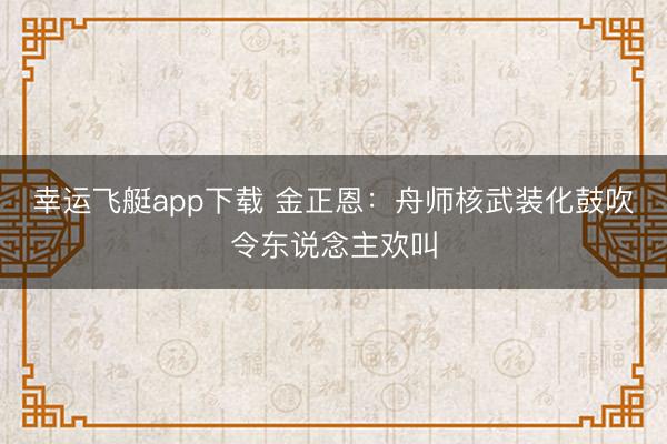 幸运飞艇app下载 金正恩：舟师核武装化鼓吹令东说念主欢叫