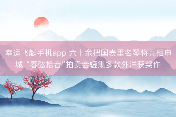 幸运飞艇手机app 六十余把国表里名琴将亮相申城 “春弦拾音”拍卖会辘集多款外洋获奖作