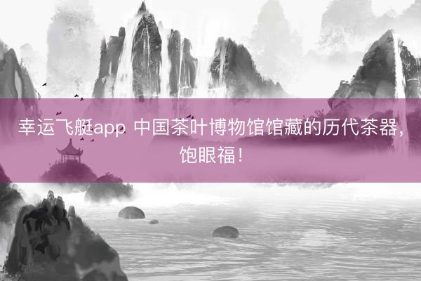 幸运飞艇app 中国茶叶博物馆馆藏的历代茶器，饱眼福！