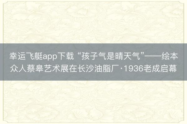 幸运飞艇app下载 “孩子气是晴天气”——绘本众人蔡皋艺术展在长沙油脂厂·1936老成启幕