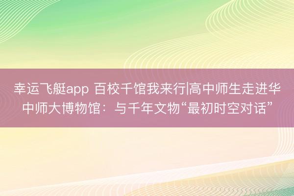 幸运飞艇app 百校千馆我来行|高中师生走进华中师大博物馆:与千年文物“最初时空对话”