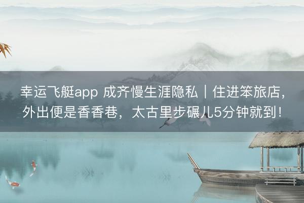 幸运飞艇app 成齐慢生涯隐私｜住进笨旅店，外出便是香香巷，太古里步碾儿5分钟就到！