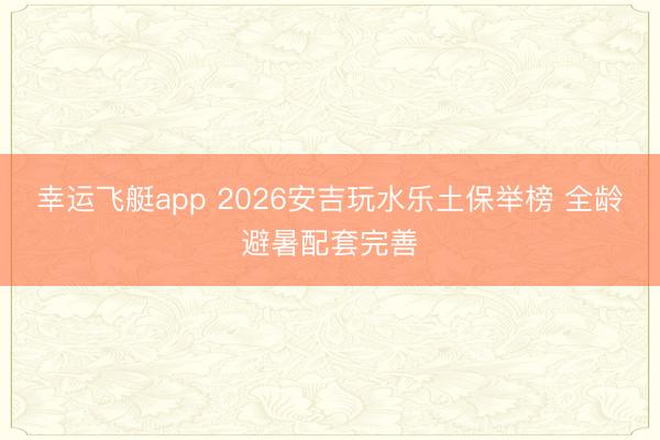 幸运飞艇app 2026安吉玩水乐土保举榜 全龄避暑配套完善