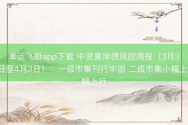 幸运飞艇app下载 中资离岸债风控周报(3月30日至4月3日):一级市集刊行牢固 二级市集小幅上行