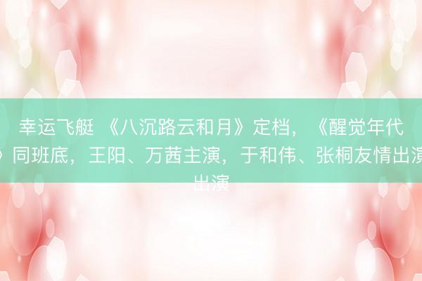 幸运飞艇 《八沉路云和月》定档，《醒觉年代》同班底，王阳、万茜主演，于和伟、张桐友情出演