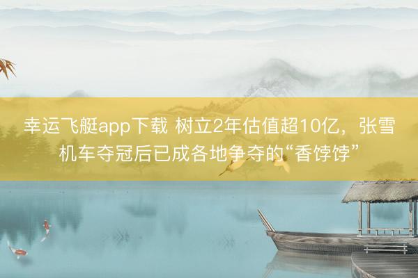 幸运飞艇app下载 树立2年估值超10亿，张雪机车夺冠后已成各地争夺的“香饽饽”