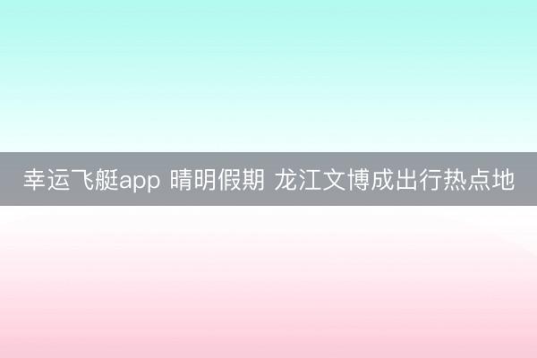幸运飞艇app 晴明假期 龙江文博成出行热点地