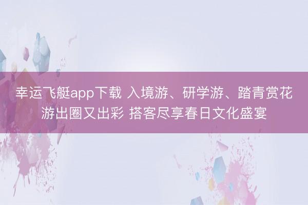 幸运飞艇app下载 入境游、研学游、踏青赏花游出圈又出彩 搭客尽享春日文化盛宴