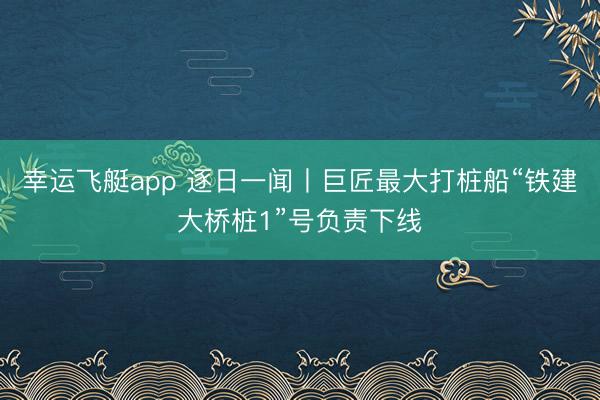 幸运飞艇app 逐日一闻丨巨匠最大打桩船“铁建大桥桩1”号负责下线