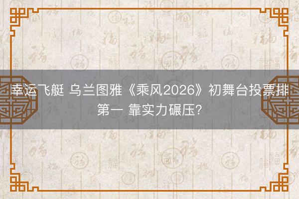 幸运飞艇 乌兰图雅《乘风2026》初舞台投票排第一 靠实力碾压？
