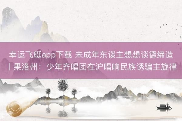 幸运飞艇app下载 未成年东谈主想想谈德缔造丨果洛州：少年齐唱团在沪唱响民族诱骗主旋律