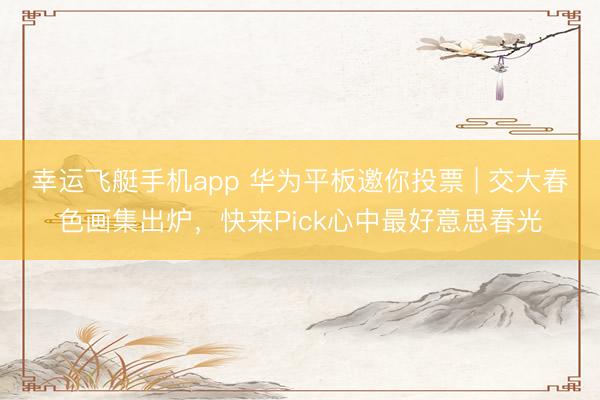 幸运飞艇手机app 华为平板邀你投票 | 交大春色画集出炉，快来Pick心中最好意思春光