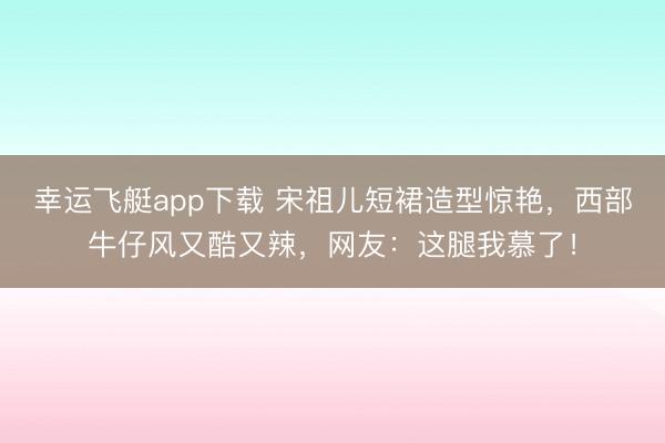 幸运飞艇app下载 宋祖儿短裙造型惊艳，西部牛仔风又酷又辣，网友：这腿我慕了！