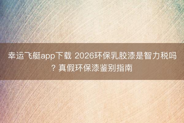 幸运飞艇app下载 2026环保乳胶漆是智力税吗? 真假环保漆鉴别指南