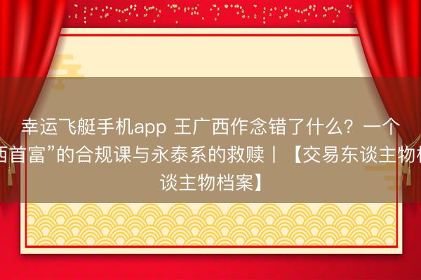 幸运飞艇手机app 王广西作念错了什么?一个“山西首富”的合规课与永泰系的救赎丨【交易东谈主物档案】