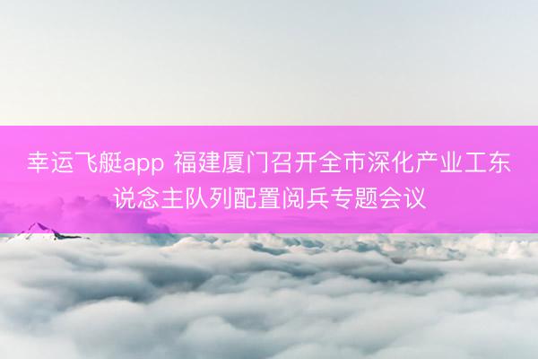 幸运飞艇app 福建厦门召开全市深化产业工东说念主队列配置阅兵专题会议
