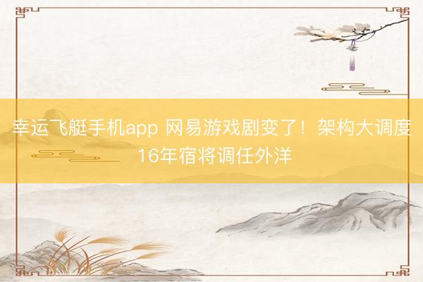 幸运飞艇手机app 网易游戏剧变了!架构大调度 16年宿将调任外洋