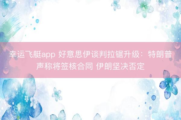 幸运飞艇app 好意思伊谈判拉锯升级：特朗普声称将签核合同 伊朗坚决否定