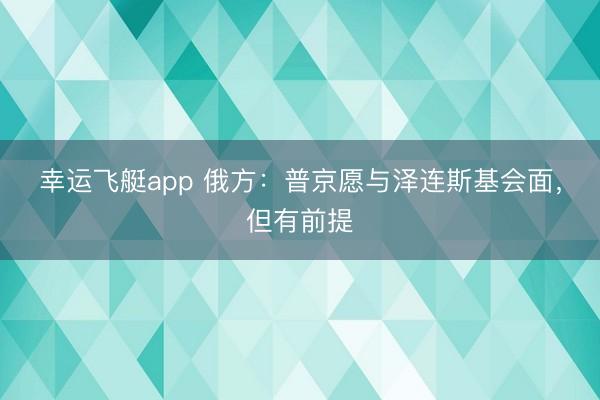 幸运飞艇app 俄方：普京愿与泽连斯基会面，但有前提