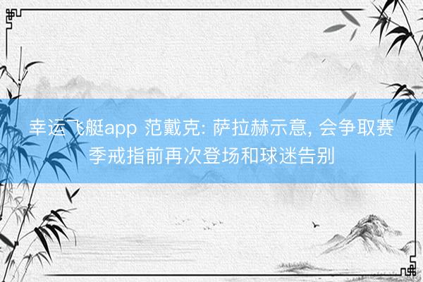 幸运飞艇app 范戴克: 萨拉赫示意， 会争取赛季戒指前再次登场和球迷告别