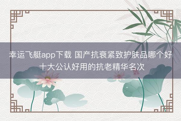 幸运飞艇app下载 国产抗衰紧致护肤品哪个好 十大公认好用的抗老精华名次