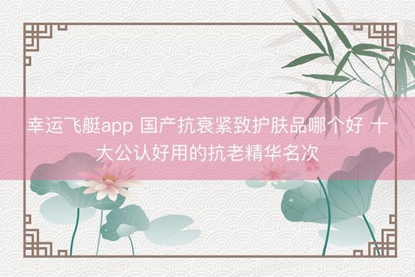 幸运飞艇app 国产抗衰紧致护肤品哪个好 十大公认好用的抗老精华名次