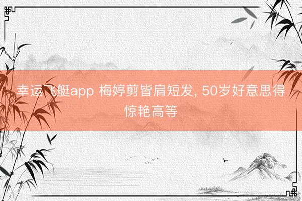 幸运飞艇app 梅婷剪皆肩短发， 50岁好意思得惊艳高等