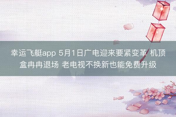 幸运飞艇app 5月1日广电迎来要紧变革 机顶盒冉冉退场 老电视不换新也能免费升级