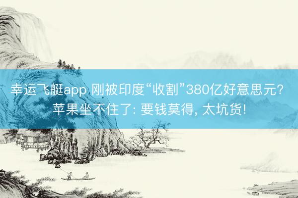 幸运飞艇app 刚被印度“收割”380亿好意思元? 苹果坐不住了: 要钱莫得， 太坑货!