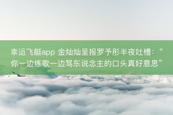 幸运飞艇app 金灿灿呈报罗予彤半夜吐槽：“你一边练歌一边骂东说念主的口头真好意思”
