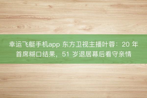 幸运飞艇手机app 东方卫视主播叶蓉：20 年首席糊口结果，51 岁退居幕后看守亲情