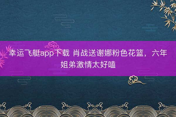 幸运飞艇app下载 肖战送谢娜粉色花篮，六年姐弟激情太好嗑