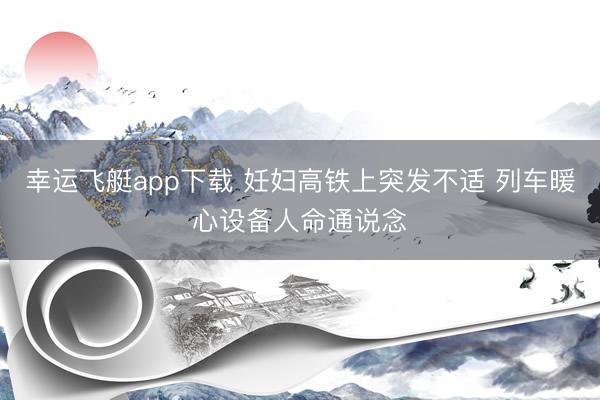 幸运飞艇app下载 妊妇高铁上突发不适 列车暖心设备人命通说念