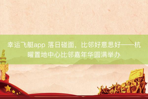 幸运飞艇app 落日碰面，比邻好意思好——杭曜置地中心比邻嘉年华圆满举办